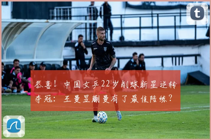 恭喜！中国女乒22岁削球新星逆转夺冠：王曼昱蒯曼有了最佳陪练？