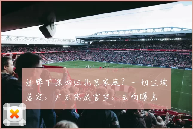 杜锋下课回归北京家庭？一切尘埃落定，广东完成官宣，去向曝光